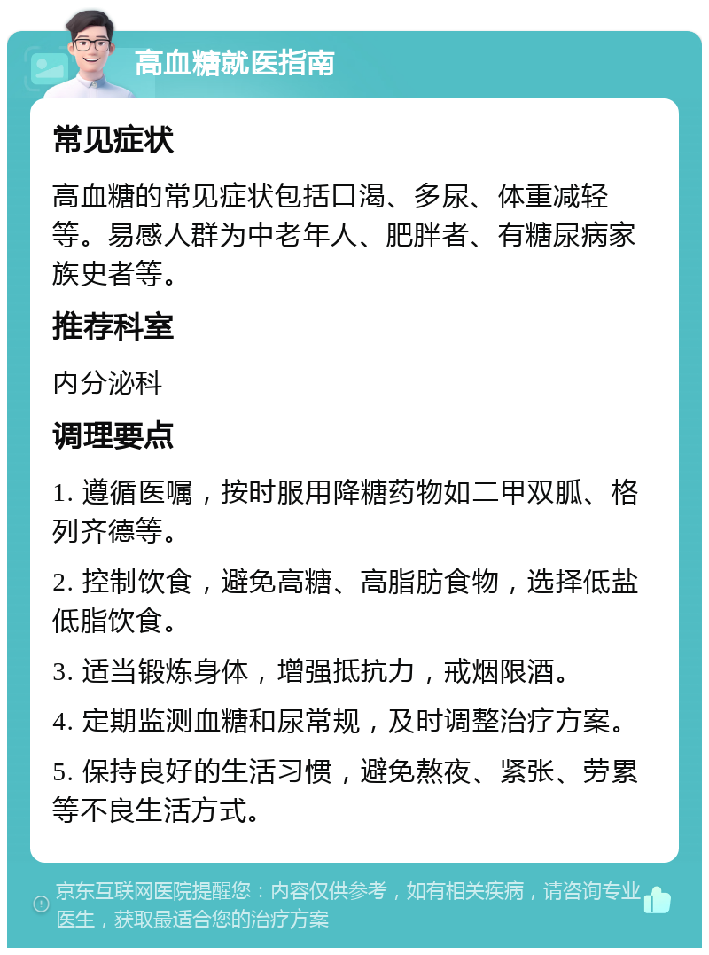 高血糖就医指南 常见症状 高血糖的常见症状包括口渴、多尿、体重减轻等。易感人群为中老年人、肥胖者、有糖尿病家族史者等。 推荐科室 内分泌科 调理要点 1. 遵循医嘱，按时服用降糖药物如二甲双胍、格列齐德等。 2. 控制饮食，避免高糖、高脂肪食物，选择低盐低脂饮食。 3. 适当锻炼身体，增强抵抗力，戒烟限酒。 4. 定期监测血糖和尿常规，及时调整治疗方案。 5. 保持良好的生活习惯，避免熬夜、紧张、劳累等不良生活方式。