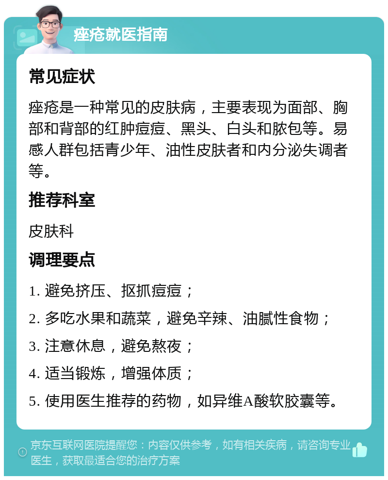 痤疮就医指南 常见症状 痤疮是一种常见的皮肤病，主要表现为面部、胸部和背部的红肿痘痘、黑头、白头和脓包等。易感人群包括青少年、油性皮肤者和内分泌失调者等。 推荐科室 皮肤科 调理要点 1. 避免挤压、抠抓痘痘； 2. 多吃水果和蔬菜，避免辛辣、油腻性食物； 3. 注意休息，避免熬夜； 4. 适当锻炼，增强体质； 5. 使用医生推荐的药物，如异维A酸软胶囊等。