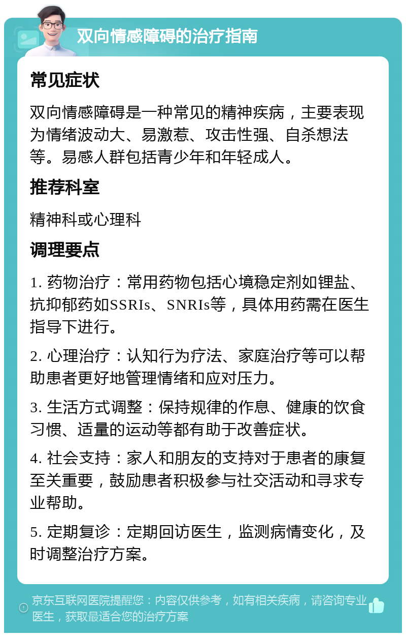 双向情感障碍的治疗指南 常见症状 双向情感障碍是一种常见的精神疾病，主要表现为情绪波动大、易激惹、攻击性强、自杀想法等。易感人群包括青少年和年轻成人。 推荐科室 精神科或心理科 调理要点 1. 药物治疗：常用药物包括心境稳定剂如锂盐、抗抑郁药如SSRIs、SNRIs等，具体用药需在医生指导下进行。 2. 心理治疗：认知行为疗法、家庭治疗等可以帮助患者更好地管理情绪和应对压力。 3. 生活方式调整：保持规律的作息、健康的饮食习惯、适量的运动等都有助于改善症状。 4. 社会支持：家人和朋友的支持对于患者的康复至关重要，鼓励患者积极参与社交活动和寻求专业帮助。 5. 定期复诊：定期回访医生，监测病情变化，及时调整治疗方案。