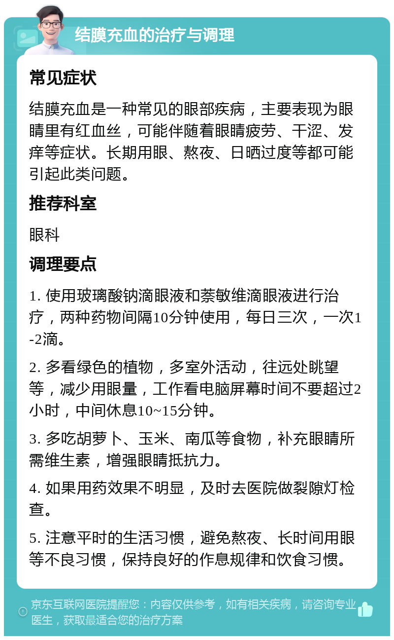 结膜充血的治疗与调理 常见症状 结膜充血是一种常见的眼部疾病，主要表现为眼睛里有红血丝，可能伴随着眼睛疲劳、干涩、发痒等症状。长期用眼、熬夜、日晒过度等都可能引起此类问题。 推荐科室 眼科 调理要点 1. 使用玻璃酸钠滴眼液和萘敏维滴眼液进行治疗，两种药物间隔10分钟使用，每日三次，一次1-2滴。 2. 多看绿色的植物，多室外活动，往远处眺望等，减少用眼量，工作看电脑屏幕时间不要超过2小时，中间休息10~15分钟。 3. 多吃胡萝卜、玉米、南瓜等食物，补充眼睛所需维生素，增强眼睛抵抗力。 4. 如果用药效果不明显，及时去医院做裂隙灯检查。 5. 注意平时的生活习惯，避免熬夜、长时间用眼等不良习惯，保持良好的作息规律和饮食习惯。