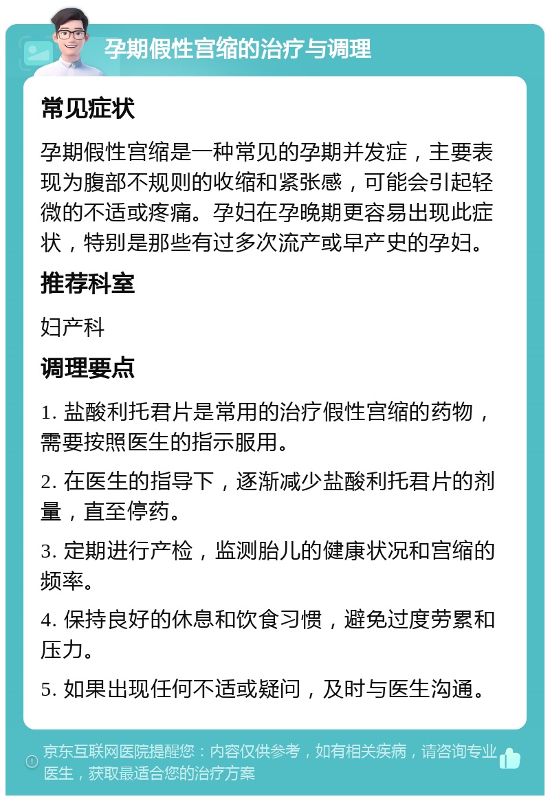 孕期假性宫缩的治疗与调理 常见症状 孕期假性宫缩是一种常见的孕期并发症，主要表现为腹部不规则的收缩和紧张感，可能会引起轻微的不适或疼痛。孕妇在孕晚期更容易出现此症状，特别是那些有过多次流产或早产史的孕妇。 推荐科室 妇产科 调理要点 1. 盐酸利托君片是常用的治疗假性宫缩的药物，需要按照医生的指示服用。 2. 在医生的指导下，逐渐减少盐酸利托君片的剂量，直至停药。 3. 定期进行产检，监测胎儿的健康状况和宫缩的频率。 4. 保持良好的休息和饮食习惯，避免过度劳累和压力。 5. 如果出现任何不适或疑问，及时与医生沟通。