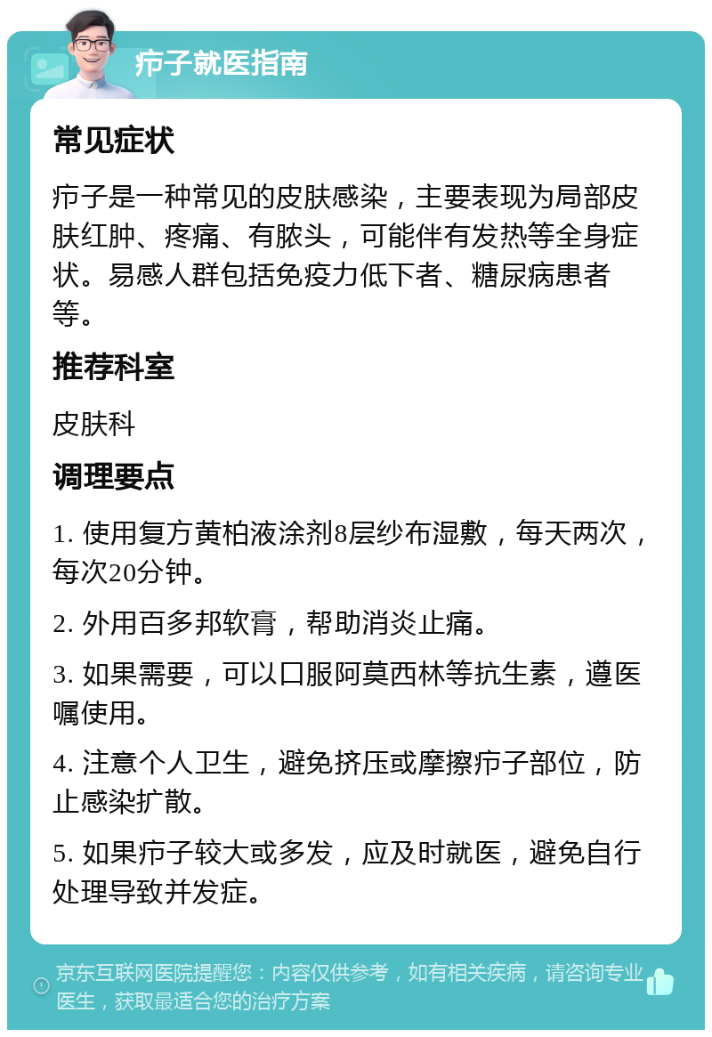 疖子就医指南 常见症状 疖子是一种常见的皮肤感染，主要表现为局部皮肤红肿、疼痛、有脓头，可能伴有发热等全身症状。易感人群包括免疫力低下者、糖尿病患者等。 推荐科室 皮肤科 调理要点 1. 使用复方黄柏液涂剂8层纱布湿敷，每天两次，每次20分钟。 2. 外用百多邦软膏，帮助消炎止痛。 3. 如果需要，可以口服阿莫西林等抗生素，遵医嘱使用。 4. 注意个人卫生，避免挤压或摩擦疖子部位，防止感染扩散。 5. 如果疖子较大或多发，应及时就医，避免自行处理导致并发症。