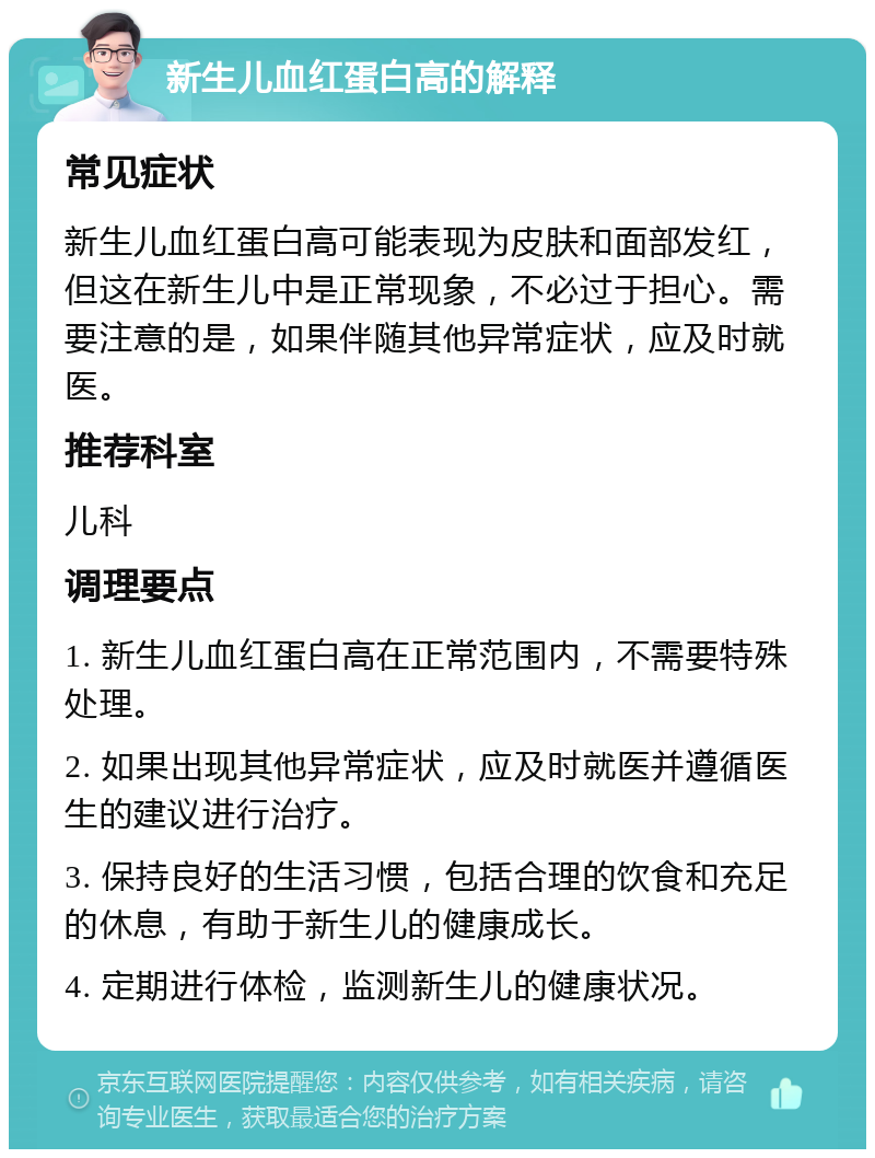 新生儿血红蛋白高的解释 常见症状 新生儿血红蛋白高可能表现为皮肤和面部发红，但这在新生儿中是正常现象，不必过于担心。需要注意的是，如果伴随其他异常症状，应及时就医。 推荐科室 儿科 调理要点 1. 新生儿血红蛋白高在正常范围内，不需要特殊处理。 2. 如果出现其他异常症状，应及时就医并遵循医生的建议进行治疗。 3. 保持良好的生活习惯，包括合理的饮食和充足的休息，有助于新生儿的健康成长。 4. 定期进行体检，监测新生儿的健康状况。