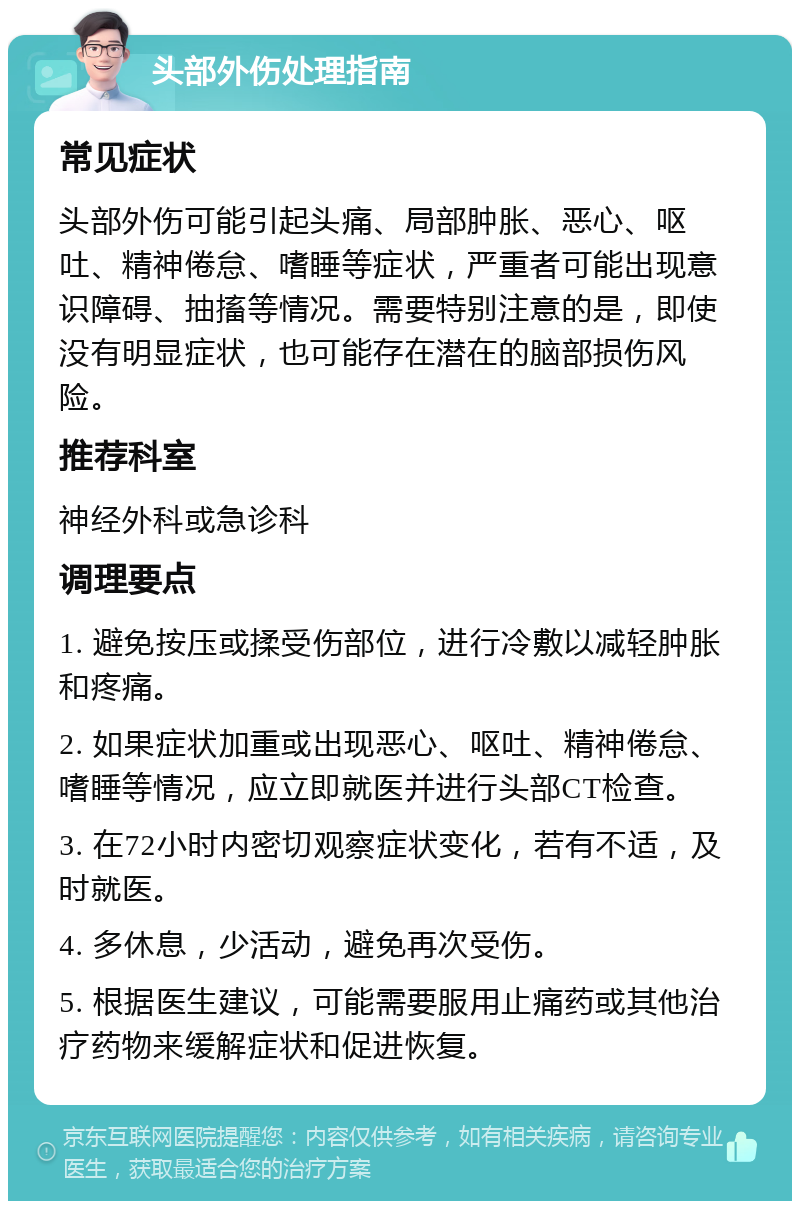 头部外伤处理指南 常见症状 头部外伤可能引起头痛、局部肿胀、恶心、呕吐、精神倦怠、嗜睡等症状，严重者可能出现意识障碍、抽搐等情况。需要特别注意的是，即使没有明显症状，也可能存在潜在的脑部损伤风险。 推荐科室 神经外科或急诊科 调理要点 1. 避免按压或揉受伤部位，进行冷敷以减轻肿胀和疼痛。 2. 如果症状加重或出现恶心、呕吐、精神倦怠、嗜睡等情况，应立即就医并进行头部CT检查。 3. 在72小时内密切观察症状变化，若有不适，及时就医。 4. 多休息，少活动，避免再次受伤。 5. 根据医生建议，可能需要服用止痛药或其他治疗药物来缓解症状和促进恢复。