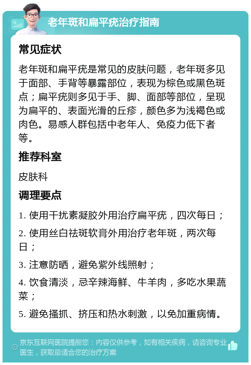 老年斑和扁平疣治疗指南 常见症状 老年斑和扁平疣是常见的皮肤问题，老年斑多见于面部、手背等暴露部位，表现为棕色或黑色斑点；扁平疣则多见于手、脚、面部等部位，呈现为扁平的、表面光滑的丘疹，颜色多为浅褐色或肉色。易感人群包括中老年人、免疫力低下者等。 推荐科室 皮肤科 调理要点 1. 使用干扰素凝胶外用治疗扁平疣，四次每日； 2. 使用丝白祛斑软膏外用治疗老年斑，两次每日； 3. 注意防晒，避免紫外线照射； 4. 饮食清淡，忌辛辣海鲜、牛羊肉，多吃水果蔬菜； 5. 避免搔抓、挤压和热水刺激，以免加重病情。