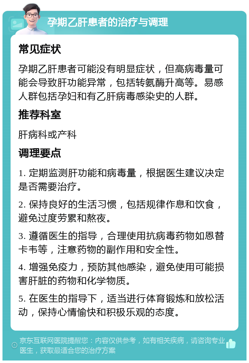 孕期乙肝患者的治疗与调理 常见症状 孕期乙肝患者可能没有明显症状，但高病毒量可能会导致肝功能异常，包括转氨酶升高等。易感人群包括孕妇和有乙肝病毒感染史的人群。 推荐科室 肝病科或产科 调理要点 1. 定期监测肝功能和病毒量，根据医生建议决定是否需要治疗。 2. 保持良好的生活习惯，包括规律作息和饮食，避免过度劳累和熬夜。 3. 遵循医生的指导，合理使用抗病毒药物如恩替卡韦等，注意药物的副作用和安全性。 4. 增强免疫力，预防其他感染，避免使用可能损害肝脏的药物和化学物质。 5. 在医生的指导下，适当进行体育锻炼和放松活动，保持心情愉快和积极乐观的态度。