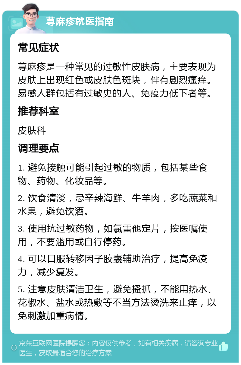 荨麻疹就医指南 常见症状 荨麻疹是一种常见的过敏性皮肤病，主要表现为皮肤上出现红色或皮肤色斑块，伴有剧烈瘙痒。易感人群包括有过敏史的人、免疫力低下者等。 推荐科室 皮肤科 调理要点 1. 避免接触可能引起过敏的物质，包括某些食物、药物、化妆品等。 2. 饮食清淡，忌辛辣海鲜、牛羊肉，多吃蔬菜和水果，避免饮酒。 3. 使用抗过敏药物，如氯雷他定片，按医嘱使用，不要滥用或自行停药。 4. 可以口服转移因子胶囊辅助治疗，提高免疫力，减少复发。 5. 注意皮肤清洁卫生，避免搔抓，不能用热水、花椒水、盐水或热敷等不当方法烫洗来止痒，以免刺激加重病情。