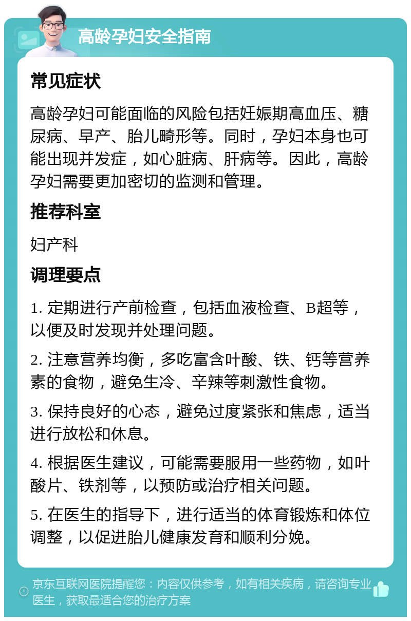 高龄孕妇安全指南 常见症状 高龄孕妇可能面临的风险包括妊娠期高血压、糖尿病、早产、胎儿畸形等。同时，孕妇本身也可能出现并发症，如心脏病、肝病等。因此，高龄孕妇需要更加密切的监测和管理。 推荐科室 妇产科 调理要点 1. 定期进行产前检查，包括血液检查、B超等，以便及时发现并处理问题。 2. 注意营养均衡，多吃富含叶酸、铁、钙等营养素的食物，避免生冷、辛辣等刺激性食物。 3. 保持良好的心态，避免过度紧张和焦虑，适当进行放松和休息。 4. 根据医生建议，可能需要服用一些药物，如叶酸片、铁剂等，以预防或治疗相关问题。 5. 在医生的指导下，进行适当的体育锻炼和体位调整，以促进胎儿健康发育和顺利分娩。