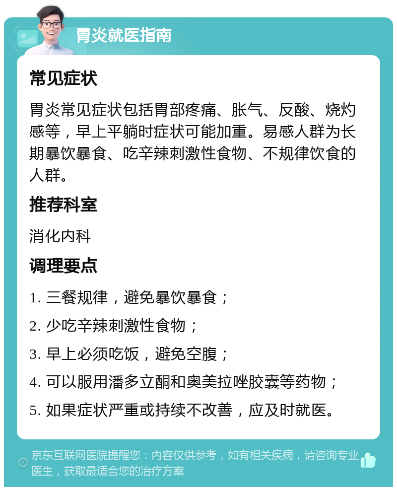 胃炎就医指南 常见症状 胃炎常见症状包括胃部疼痛、胀气、反酸、烧灼感等，早上平躺时症状可能加重。易感人群为长期暴饮暴食、吃辛辣刺激性食物、不规律饮食的人群。 推荐科室 消化内科 调理要点 1. 三餐规律，避免暴饮暴食； 2. 少吃辛辣刺激性食物； 3. 早上必须吃饭，避免空腹； 4. 可以服用潘多立酮和奥美拉唑胶囊等药物； 5. 如果症状严重或持续不改善，应及时就医。