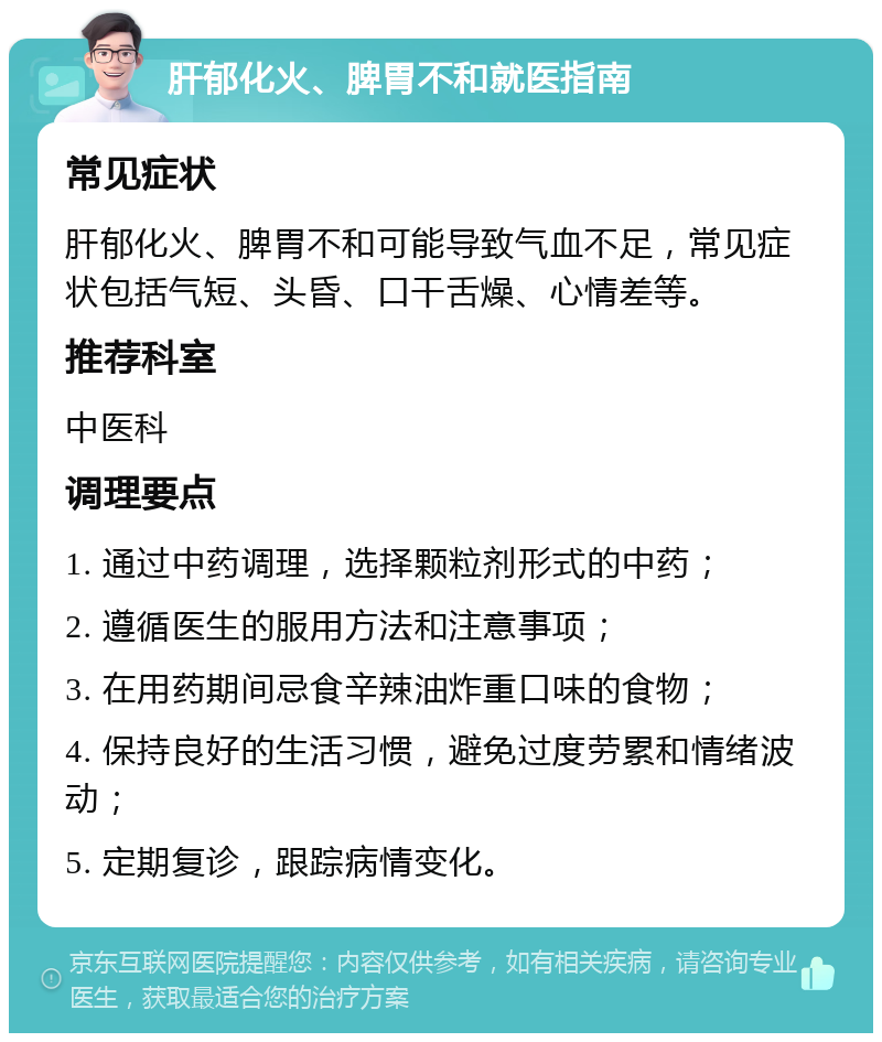 肝郁化火、脾胃不和就医指南 常见症状 肝郁化火、脾胃不和可能导致气血不足，常见症状包括气短、头昏、口干舌燥、心情差等。 推荐科室 中医科 调理要点 1. 通过中药调理，选择颗粒剂形式的中药； 2. 遵循医生的服用方法和注意事项； 3. 在用药期间忌食辛辣油炸重口味的食物； 4. 保持良好的生活习惯，避免过度劳累和情绪波动； 5. 定期复诊，跟踪病情变化。