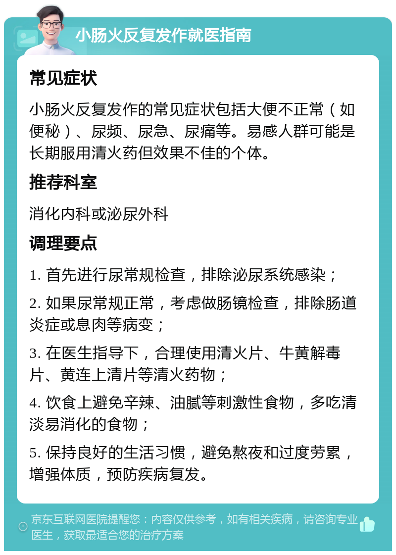 小肠火反复发作就医指南 常见症状 小肠火反复发作的常见症状包括大便不正常（如便秘）、尿频、尿急、尿痛等。易感人群可能是长期服用清火药但效果不佳的个体。 推荐科室 消化内科或泌尿外科 调理要点 1. 首先进行尿常规检查，排除泌尿系统感染； 2. 如果尿常规正常，考虑做肠镜检查，排除肠道炎症或息肉等病变； 3. 在医生指导下，合理使用清火片、牛黄解毒片、黄连上清片等清火药物； 4. 饮食上避免辛辣、油腻等刺激性食物，多吃清淡易消化的食物； 5. 保持良好的生活习惯，避免熬夜和过度劳累，增强体质，预防疾病复发。