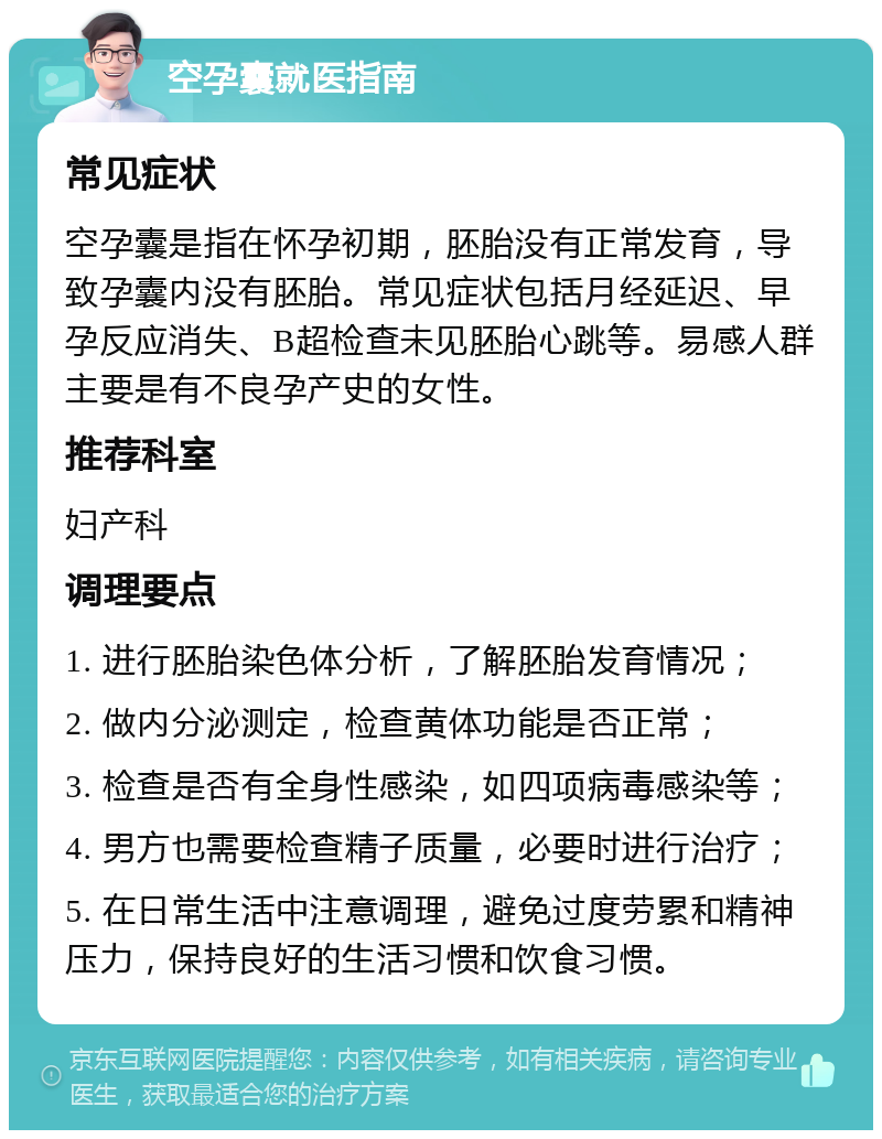 空孕囊就医指南 常见症状 空孕囊是指在怀孕初期，胚胎没有正常发育，导致孕囊内没有胚胎。常见症状包括月经延迟、早孕反应消失、B超检查未见胚胎心跳等。易感人群主要是有不良孕产史的女性。 推荐科室 妇产科 调理要点 1. 进行胚胎染色体分析，了解胚胎发育情况； 2. 做内分泌测定，检查黄体功能是否正常； 3. 检查是否有全身性感染，如四项病毒感染等； 4. 男方也需要检查精子质量，必要时进行治疗； 5. 在日常生活中注意调理，避免过度劳累和精神压力，保持良好的生活习惯和饮食习惯。