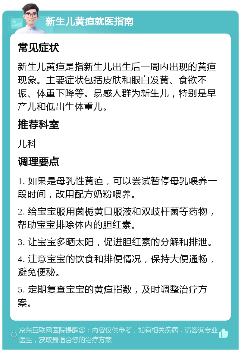 新生儿黄疸就医指南 常见症状 新生儿黄疸是指新生儿出生后一周内出现的黄疸现象。主要症状包括皮肤和眼白发黄、食欲不振、体重下降等。易感人群为新生儿，特别是早产儿和低出生体重儿。 推荐科室 儿科 调理要点 1. 如果是母乳性黄疸，可以尝试暂停母乳喂养一段时间，改用配方奶粉喂养。 2. 给宝宝服用茵栀黄口服液和双歧杆菌等药物，帮助宝宝排除体内的胆红素。 3. 让宝宝多晒太阳，促进胆红素的分解和排泄。 4. 注意宝宝的饮食和排便情况，保持大便通畅，避免便秘。 5. 定期复查宝宝的黄疸指数，及时调整治疗方案。