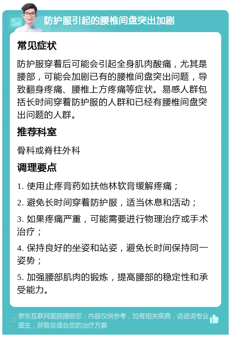 防护服引起的腰椎间盘突出加剧 常见症状 防护服穿着后可能会引起全身肌肉酸痛，尤其是腰部，可能会加剧已有的腰椎间盘突出问题，导致翻身疼痛、腰椎上方疼痛等症状。易感人群包括长时间穿着防护服的人群和已经有腰椎间盘突出问题的人群。 推荐科室 骨科或脊柱外科 调理要点 1. 使用止疼膏药如扶他林软膏缓解疼痛； 2. 避免长时间穿着防护服，适当休息和活动； 3. 如果疼痛严重，可能需要进行物理治疗或手术治疗； 4. 保持良好的坐姿和站姿，避免长时间保持同一姿势； 5. 加强腰部肌肉的锻炼，提高腰部的稳定性和承受能力。