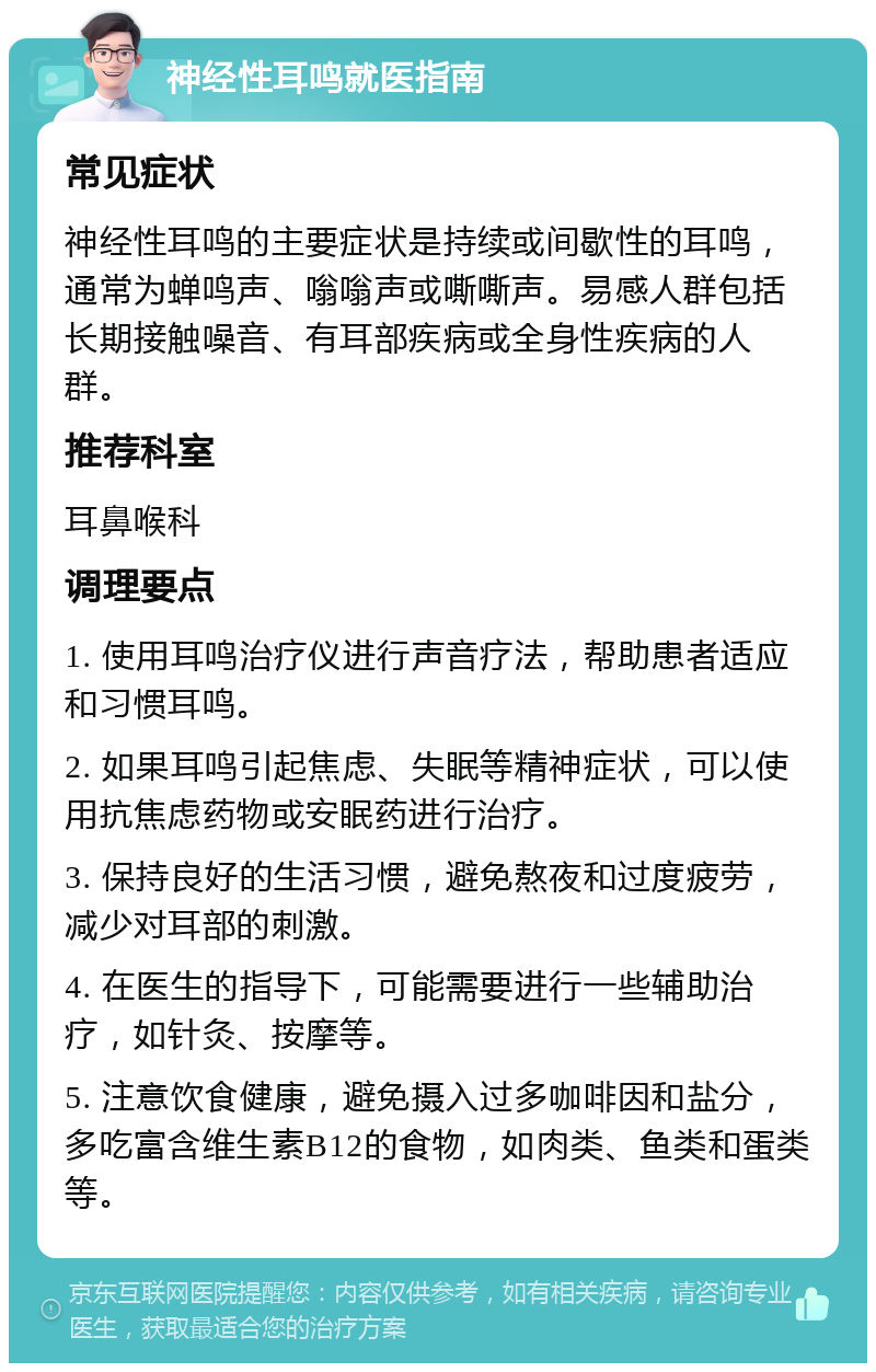 神经性耳鸣就医指南 常见症状 神经性耳鸣的主要症状是持续或间歇性的耳鸣，通常为蝉鸣声、嗡嗡声或嘶嘶声。易感人群包括长期接触噪音、有耳部疾病或全身性疾病的人群。 推荐科室 耳鼻喉科 调理要点 1. 使用耳鸣治疗仪进行声音疗法，帮助患者适应和习惯耳鸣。 2. 如果耳鸣引起焦虑、失眠等精神症状，可以使用抗焦虑药物或安眠药进行治疗。 3. 保持良好的生活习惯，避免熬夜和过度疲劳，减少对耳部的刺激。 4. 在医生的指导下，可能需要进行一些辅助治疗，如针灸、按摩等。 5. 注意饮食健康，避免摄入过多咖啡因和盐分，多吃富含维生素B12的食物，如肉类、鱼类和蛋类等。