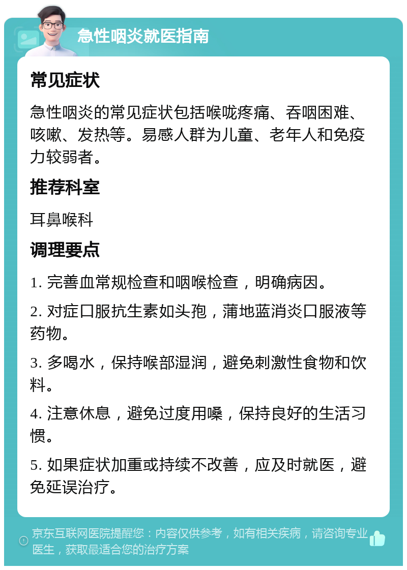 急性咽炎就医指南 常见症状 急性咽炎的常见症状包括喉咙疼痛、吞咽困难、咳嗽、发热等。易感人群为儿童、老年人和免疫力较弱者。 推荐科室 耳鼻喉科 调理要点 1. 完善血常规检查和咽喉检查，明确病因。 2. 对症口服抗生素如头孢，蒲地蓝消炎口服液等药物。 3. 多喝水，保持喉部湿润，避免刺激性食物和饮料。 4. 注意休息，避免过度用嗓，保持良好的生活习惯。 5. 如果症状加重或持续不改善，应及时就医，避免延误治疗。