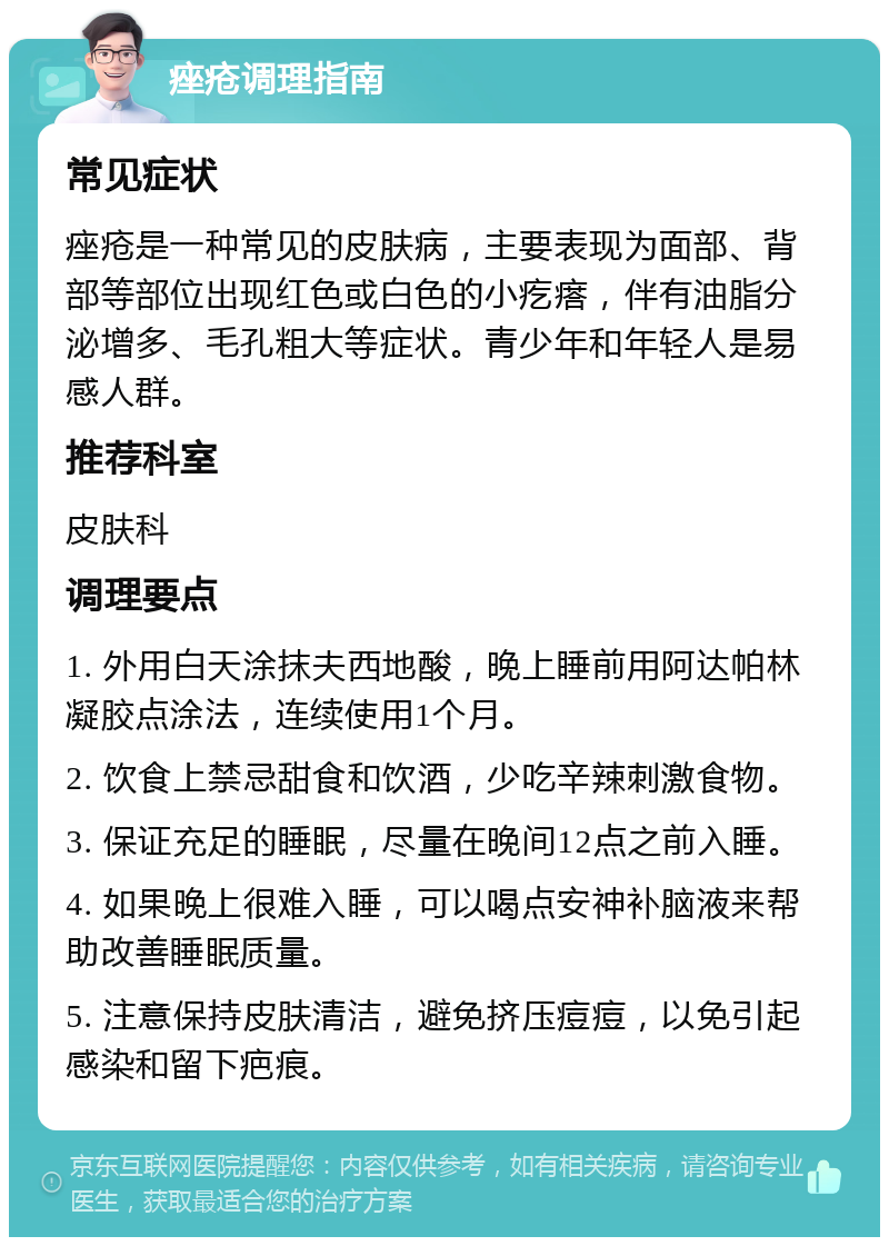 痤疮调理指南 常见症状 痤疮是一种常见的皮肤病，主要表现为面部、背部等部位出现红色或白色的小疙瘩，伴有油脂分泌增多、毛孔粗大等症状。青少年和年轻人是易感人群。 推荐科室 皮肤科 调理要点 1. 外用白天涂抹夫西地酸，晚上睡前用阿达帕林凝胶点涂法，连续使用1个月。 2. 饮食上禁忌甜食和饮酒，少吃辛辣刺激食物。 3. 保证充足的睡眠，尽量在晚间12点之前入睡。 4. 如果晚上很难入睡，可以喝点安神补脑液来帮助改善睡眠质量。 5. 注意保持皮肤清洁，避免挤压痘痘，以免引起感染和留下疤痕。