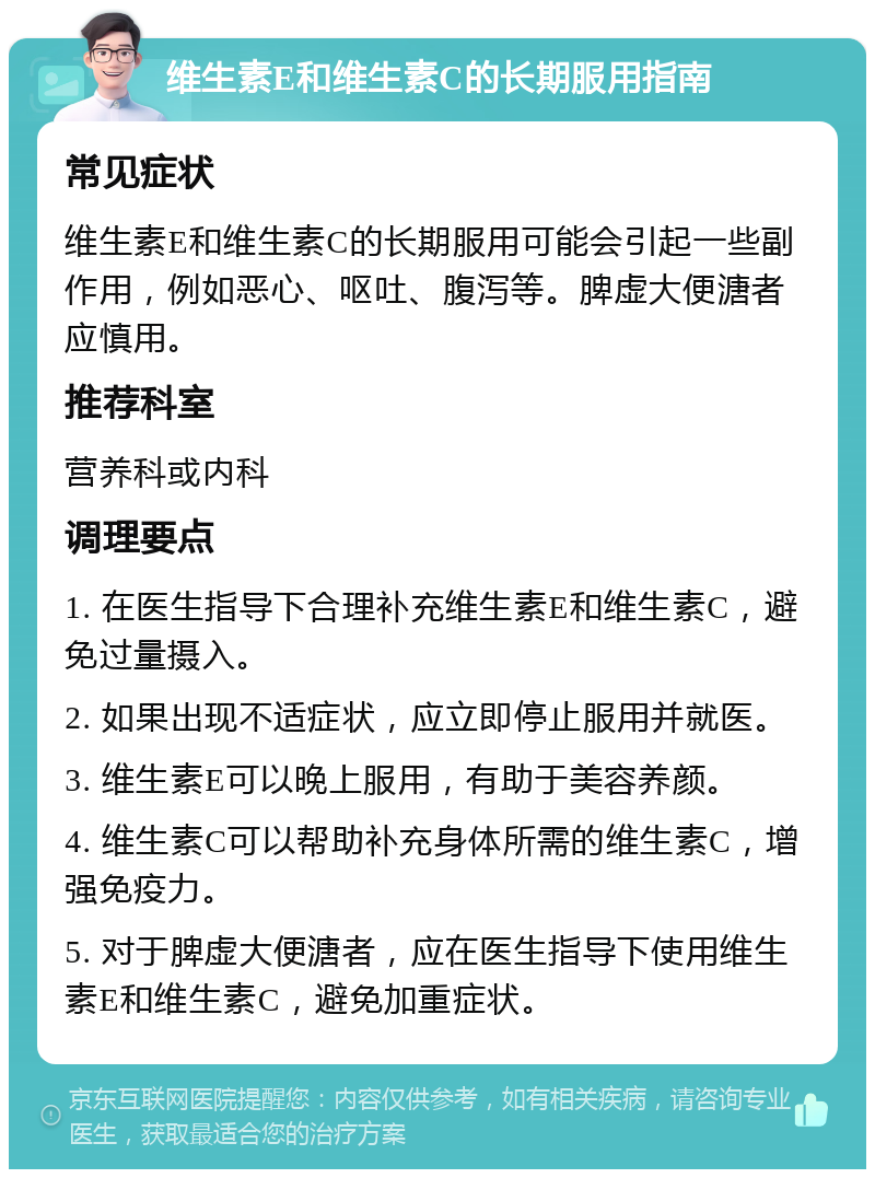 维生素E和维生素C的长期服用指南 常见症状 维生素E和维生素C的长期服用可能会引起一些副作用，例如恶心、呕吐、腹泻等。脾虚大便溏者应慎用。 推荐科室 营养科或内科 调理要点 1. 在医生指导下合理补充维生素E和维生素C，避免过量摄入。 2. 如果出现不适症状，应立即停止服用并就医。 3. 维生素E可以晚上服用，有助于美容养颜。 4. 维生素C可以帮助补充身体所需的维生素C，增强免疫力。 5. 对于脾虚大便溏者，应在医生指导下使用维生素E和维生素C，避免加重症状。