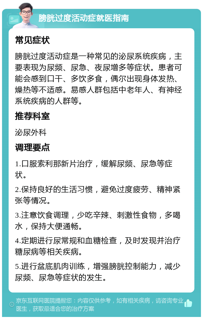 膀胱过度活动症就医指南 常见症状 膀胱过度活动症是一种常见的泌尿系统疾病，主要表现为尿频、尿急、夜尿增多等症状。患者可能会感到口干、多饮多食，偶尔出现身体发热、燥热等不适感。易感人群包括中老年人、有神经系统疾病的人群等。 推荐科室 泌尿外科 调理要点 1.口服索利那新片治疗，缓解尿频、尿急等症状。 2.保持良好的生活习惯，避免过度疲劳、精神紧张等情况。 3.注意饮食调理，少吃辛辣、刺激性食物，多喝水，保持大便通畅。 4.定期进行尿常规和血糖检查，及时发现并治疗糖尿病等相关疾病。 5.进行盆底肌肉训练，增强膀胱控制能力，减少尿频、尿急等症状的发生。