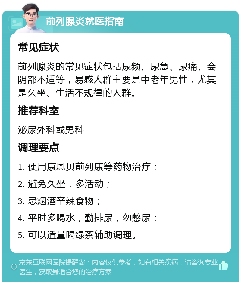 前列腺炎就医指南 常见症状 前列腺炎的常见症状包括尿频、尿急、尿痛、会阴部不适等，易感人群主要是中老年男性，尤其是久坐、生活不规律的人群。 推荐科室 泌尿外科或男科 调理要点 1. 使用康恩贝前列康等药物治疗； 2. 避免久坐，多活动； 3. 忌烟酒辛辣食物； 4. 平时多喝水，勤排尿，勿憋尿； 5. 可以适量喝绿茶辅助调理。