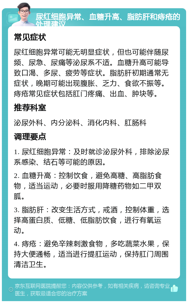 尿红细胞异常、血糖升高、脂肪肝和痔疮的处理建议 常见症状 尿红细胞异常可能无明显症状，但也可能伴随尿频、尿急、尿痛等泌尿系不适。血糖升高可能导致口渴、多尿、疲劳等症状。脂肪肝初期通常无症状，晚期可能出现腹胀、乏力、食欲不振等。痔疮常见症状包括肛门疼痛、出血、肿块等。 推荐科室 泌尿外科、内分泌科、消化内科、肛肠科 调理要点 1. 尿红细胞异常：及时就诊泌尿外科，排除泌尿系感染、结石等可能的原因。 2. 血糖升高：控制饮食，避免高糖、高脂肪食物，适当运动，必要时服用降糖药物如二甲双胍。 3. 脂肪肝：改变生活方式，戒酒，控制体重，选择高蛋白质、低糖、低脂肪饮食，进行有氧运动。 4. 痔疮：避免辛辣刺激食物，多吃蔬菜水果，保持大便通畅，适当进行提肛运动，保持肛门周围清洁卫生。