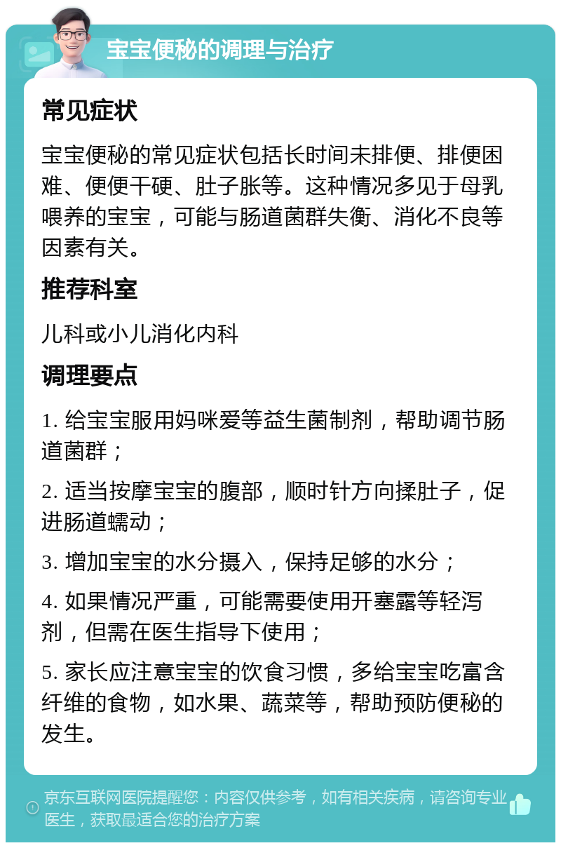 宝宝便秘的调理与治疗 常见症状 宝宝便秘的常见症状包括长时间未排便、排便困难、便便干硬、肚子胀等。这种情况多见于母乳喂养的宝宝，可能与肠道菌群失衡、消化不良等因素有关。 推荐科室 儿科或小儿消化内科 调理要点 1. 给宝宝服用妈咪爱等益生菌制剂，帮助调节肠道菌群； 2. 适当按摩宝宝的腹部，顺时针方向揉肚子，促进肠道蠕动； 3. 增加宝宝的水分摄入，保持足够的水分； 4. 如果情况严重，可能需要使用开塞露等轻泻剂，但需在医生指导下使用； 5. 家长应注意宝宝的饮食习惯，多给宝宝吃富含纤维的食物，如水果、蔬菜等，帮助预防便秘的发生。