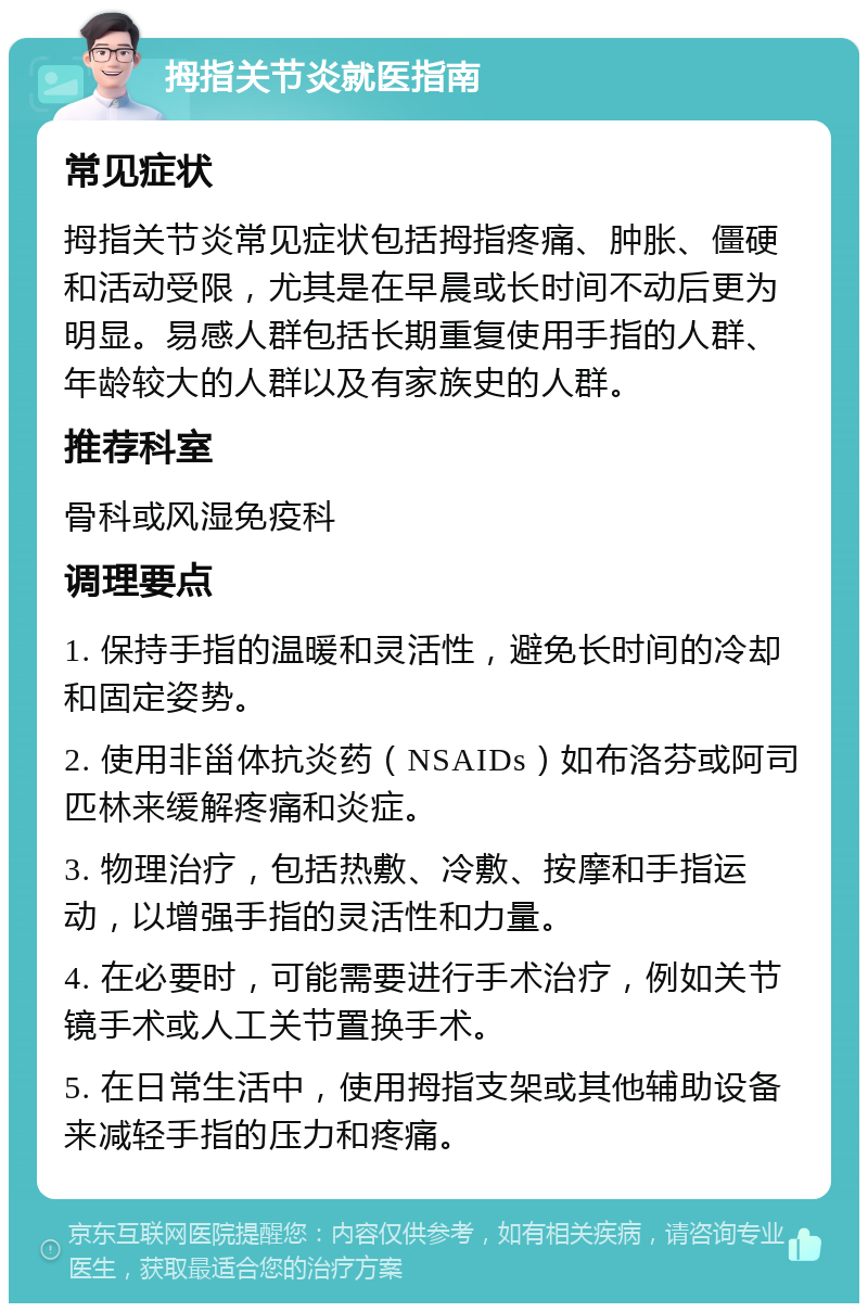 拇指关节炎就医指南 常见症状 拇指关节炎常见症状包括拇指疼痛、肿胀、僵硬和活动受限，尤其是在早晨或长时间不动后更为明显。易感人群包括长期重复使用手指的人群、年龄较大的人群以及有家族史的人群。 推荐科室 骨科或风湿免疫科 调理要点 1. 保持手指的温暖和灵活性，避免长时间的冷却和固定姿势。 2. 使用非甾体抗炎药（NSAIDs）如布洛芬或阿司匹林来缓解疼痛和炎症。 3. 物理治疗，包括热敷、冷敷、按摩和手指运动，以增强手指的灵活性和力量。 4. 在必要时，可能需要进行手术治疗，例如关节镜手术或人工关节置换手术。 5. 在日常生活中，使用拇指支架或其他辅助设备来减轻手指的压力和疼痛。