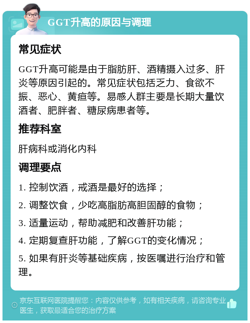 GGT升高的原因与调理 常见症状 GGT升高可能是由于脂肪肝、酒精摄入过多、肝炎等原因引起的。常见症状包括乏力、食欲不振、恶心、黄疸等。易感人群主要是长期大量饮酒者、肥胖者、糖尿病患者等。 推荐科室 肝病科或消化内科 调理要点 1. 控制饮酒，戒酒是最好的选择； 2. 调整饮食，少吃高脂肪高胆固醇的食物； 3. 适量运动，帮助减肥和改善肝功能； 4. 定期复查肝功能，了解GGT的变化情况； 5. 如果有肝炎等基础疾病，按医嘱进行治疗和管理。