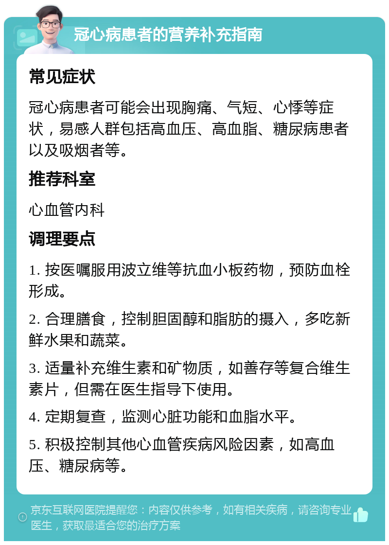 冠心病患者的营养补充指南 常见症状 冠心病患者可能会出现胸痛、气短、心悸等症状，易感人群包括高血压、高血脂、糖尿病患者以及吸烟者等。 推荐科室 心血管内科 调理要点 1. 按医嘱服用波立维等抗血小板药物，预防血栓形成。 2. 合理膳食，控制胆固醇和脂肪的摄入，多吃新鲜水果和蔬菜。 3. 适量补充维生素和矿物质，如善存等复合维生素片，但需在医生指导下使用。 4. 定期复查，监测心脏功能和血脂水平。 5. 积极控制其他心血管疾病风险因素，如高血压、糖尿病等。