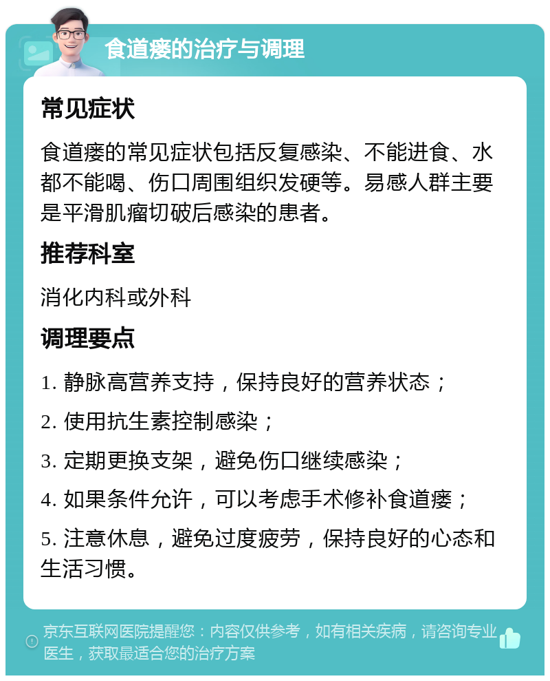 食道瘘的治疗与调理 常见症状 食道瘘的常见症状包括反复感染、不能进食、水都不能喝、伤口周围组织发硬等。易感人群主要是平滑肌瘤切破后感染的患者。 推荐科室 消化内科或外科 调理要点 1. 静脉高营养支持，保持良好的营养状态； 2. 使用抗生素控制感染； 3. 定期更换支架，避免伤口继续感染； 4. 如果条件允许，可以考虑手术修补食道瘘； 5. 注意休息，避免过度疲劳，保持良好的心态和生活习惯。