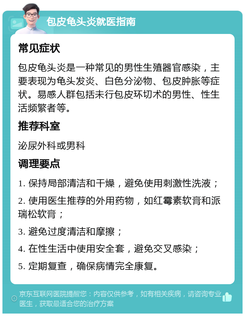 包皮龟头炎就医指南 常见症状 包皮龟头炎是一种常见的男性生殖器官感染，主要表现为龟头发炎、白色分泌物、包皮肿胀等症状。易感人群包括未行包皮环切术的男性、性生活频繁者等。 推荐科室 泌尿外科或男科 调理要点 1. 保持局部清洁和干燥，避免使用刺激性洗液； 2. 使用医生推荐的外用药物，如红霉素软膏和派瑞松软膏； 3. 避免过度清洁和摩擦； 4. 在性生活中使用安全套，避免交叉感染； 5. 定期复查，确保病情完全康复。