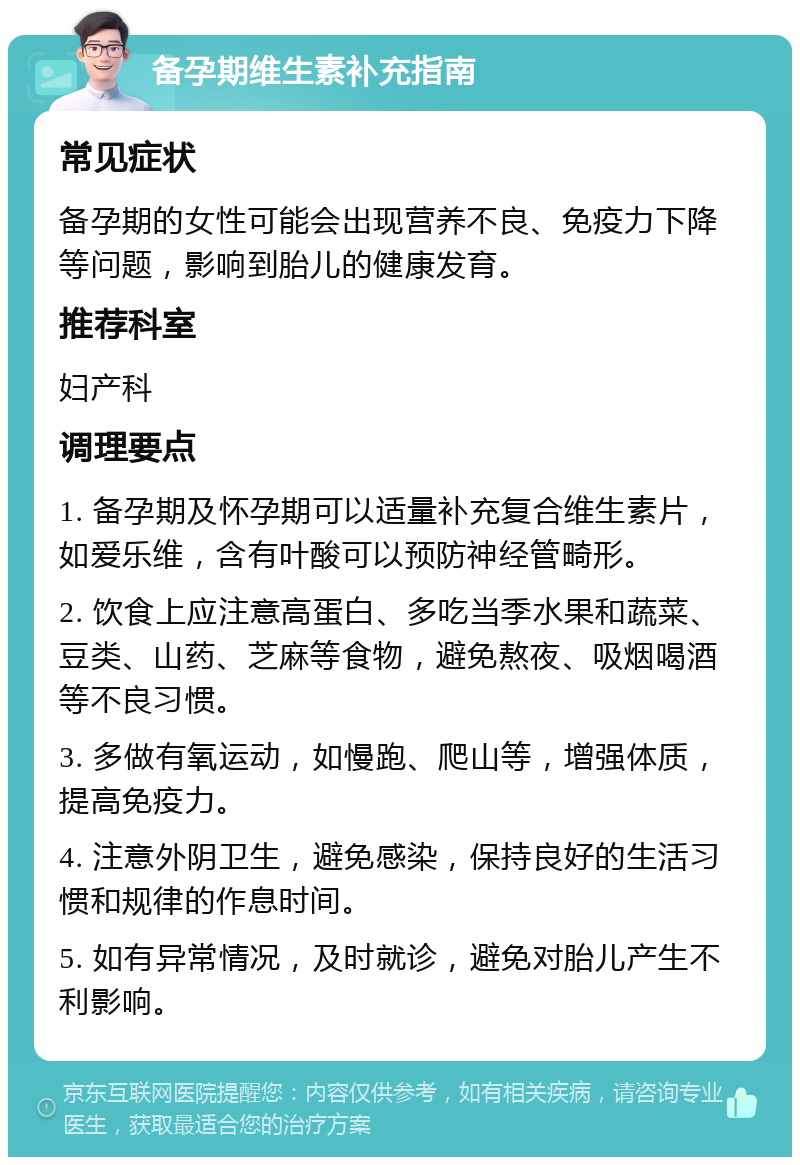 备孕期维生素补充指南 常见症状 备孕期的女性可能会出现营养不良、免疫力下降等问题，影响到胎儿的健康发育。 推荐科室 妇产科 调理要点 1. 备孕期及怀孕期可以适量补充复合维生素片，如爱乐维，含有叶酸可以预防神经管畸形。 2. 饮食上应注意高蛋白、多吃当季水果和蔬菜、豆类、山药、芝麻等食物，避免熬夜、吸烟喝酒等不良习惯。 3. 多做有氧运动，如慢跑、爬山等，增强体质，提高免疫力。 4. 注意外阴卫生，避免感染，保持良好的生活习惯和规律的作息时间。 5. 如有异常情况，及时就诊，避免对胎儿产生不利影响。