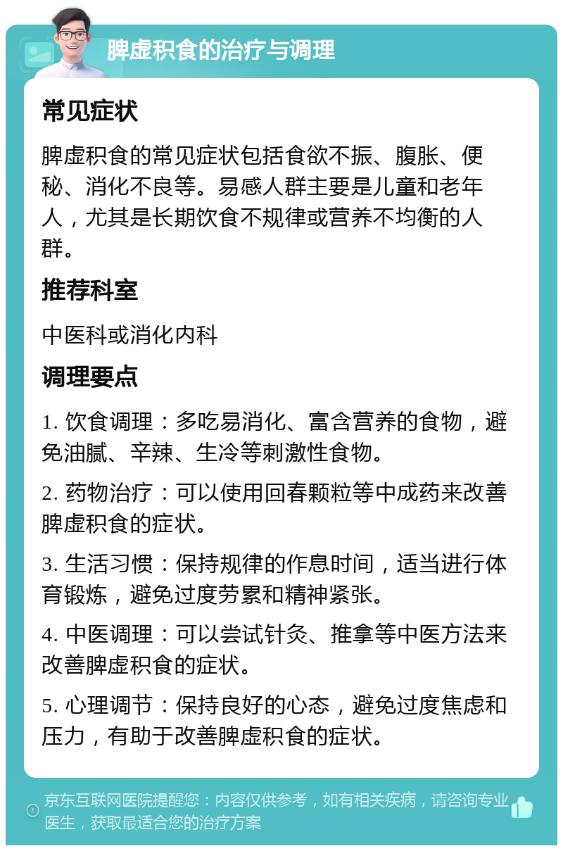 脾虚积食的治疗与调理 常见症状 脾虚积食的常见症状包括食欲不振、腹胀、便秘、消化不良等。易感人群主要是儿童和老年人，尤其是长期饮食不规律或营养不均衡的人群。 推荐科室 中医科或消化内科 调理要点 1. 饮食调理：多吃易消化、富含营养的食物，避免油腻、辛辣、生冷等刺激性食物。 2. 药物治疗：可以使用回春颗粒等中成药来改善脾虚积食的症状。 3. 生活习惯：保持规律的作息时间，适当进行体育锻炼，避免过度劳累和精神紧张。 4. 中医调理：可以尝试针灸、推拿等中医方法来改善脾虚积食的症状。 5. 心理调节：保持良好的心态，避免过度焦虑和压力，有助于改善脾虚积食的症状。