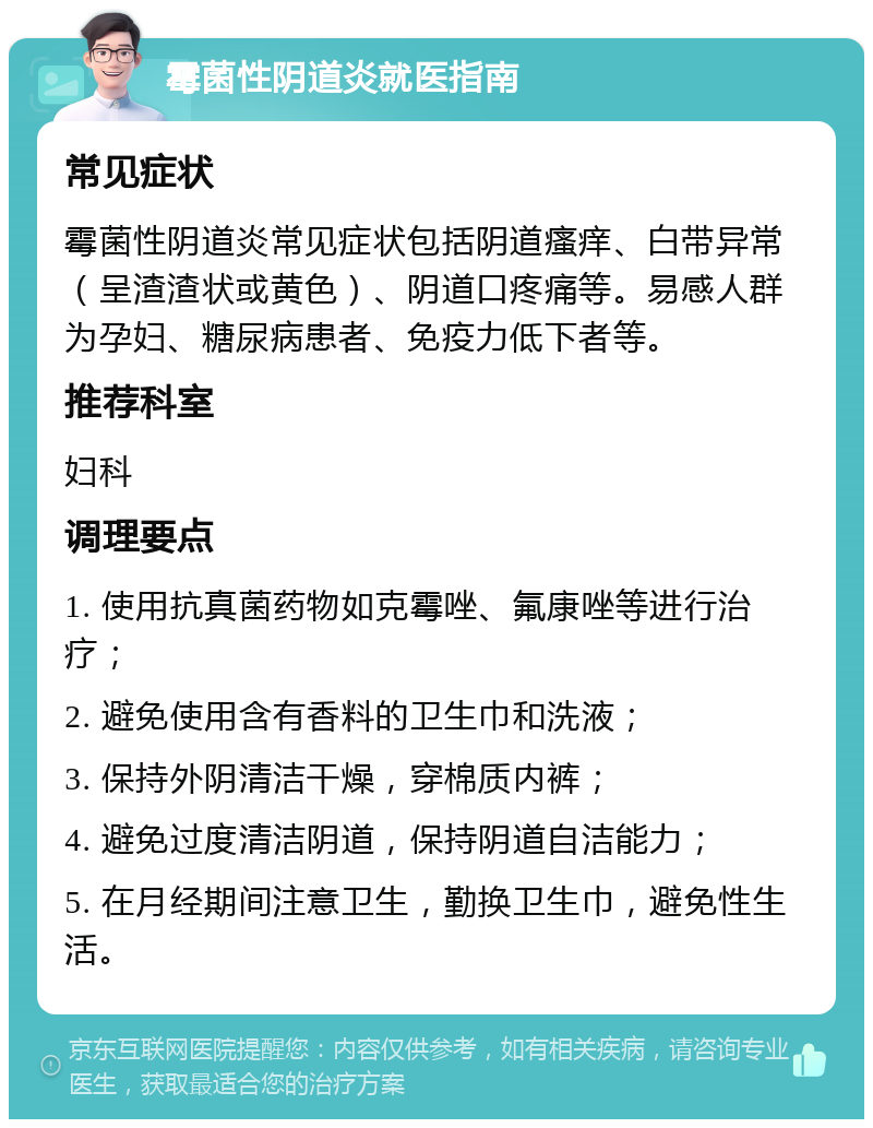 霉菌性阴道炎就医指南 常见症状 霉菌性阴道炎常见症状包括阴道瘙痒、白带异常（呈渣渣状或黄色）、阴道口疼痛等。易感人群为孕妇、糖尿病患者、免疫力低下者等。 推荐科室 妇科 调理要点 1. 使用抗真菌药物如克霉唑、氟康唑等进行治疗； 2. 避免使用含有香料的卫生巾和洗液； 3. 保持外阴清洁干燥，穿棉质内裤； 4. 避免过度清洁阴道，保持阴道自洁能力； 5. 在月经期间注意卫生，勤换卫生巾，避免性生活。