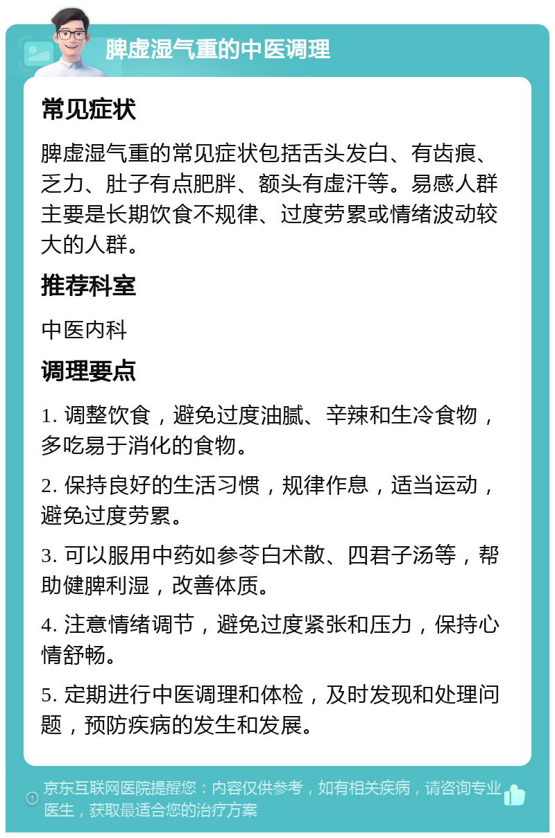 脾虚湿气重的中医调理 常见症状 脾虚湿气重的常见症状包括舌头发白、有齿痕、乏力、肚子有点肥胖、额头有虚汗等。易感人群主要是长期饮食不规律、过度劳累或情绪波动较大的人群。 推荐科室 中医内科 调理要点 1. 调整饮食，避免过度油腻、辛辣和生冷食物，多吃易于消化的食物。 2. 保持良好的生活习惯，规律作息，适当运动，避免过度劳累。 3. 可以服用中药如参苓白术散、四君子汤等，帮助健脾利湿，改善体质。 4. 注意情绪调节，避免过度紧张和压力，保持心情舒畅。 5. 定期进行中医调理和体检，及时发现和处理问题，预防疾病的发生和发展。