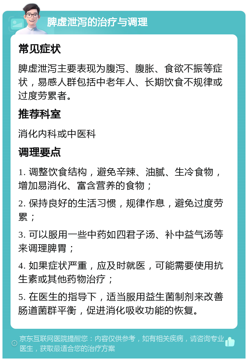 脾虚泄泻的治疗与调理 常见症状 脾虚泄泻主要表现为腹泻、腹胀、食欲不振等症状，易感人群包括中老年人、长期饮食不规律或过度劳累者。 推荐科室 消化内科或中医科 调理要点 1. 调整饮食结构，避免辛辣、油腻、生冷食物，增加易消化、富含营养的食物； 2. 保持良好的生活习惯，规律作息，避免过度劳累； 3. 可以服用一些中药如四君子汤、补中益气汤等来调理脾胃； 4. 如果症状严重，应及时就医，可能需要使用抗生素或其他药物治疗； 5. 在医生的指导下，适当服用益生菌制剂来改善肠道菌群平衡，促进消化吸收功能的恢复。