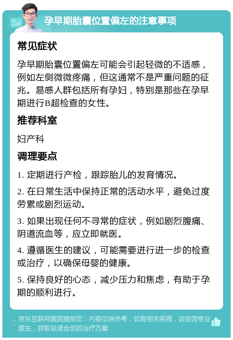 孕早期胎囊位置偏左的注意事项 常见症状 孕早期胎囊位置偏左可能会引起轻微的不适感，例如左侧微微疼痛，但这通常不是严重问题的征兆。易感人群包括所有孕妇，特别是那些在孕早期进行B超检查的女性。 推荐科室 妇产科 调理要点 1. 定期进行产检，跟踪胎儿的发育情况。 2. 在日常生活中保持正常的活动水平，避免过度劳累或剧烈运动。 3. 如果出现任何不寻常的症状，例如剧烈腹痛、阴道流血等，应立即就医。 4. 遵循医生的建议，可能需要进行进一步的检查或治疗，以确保母婴的健康。 5. 保持良好的心态，减少压力和焦虑，有助于孕期的顺利进行。