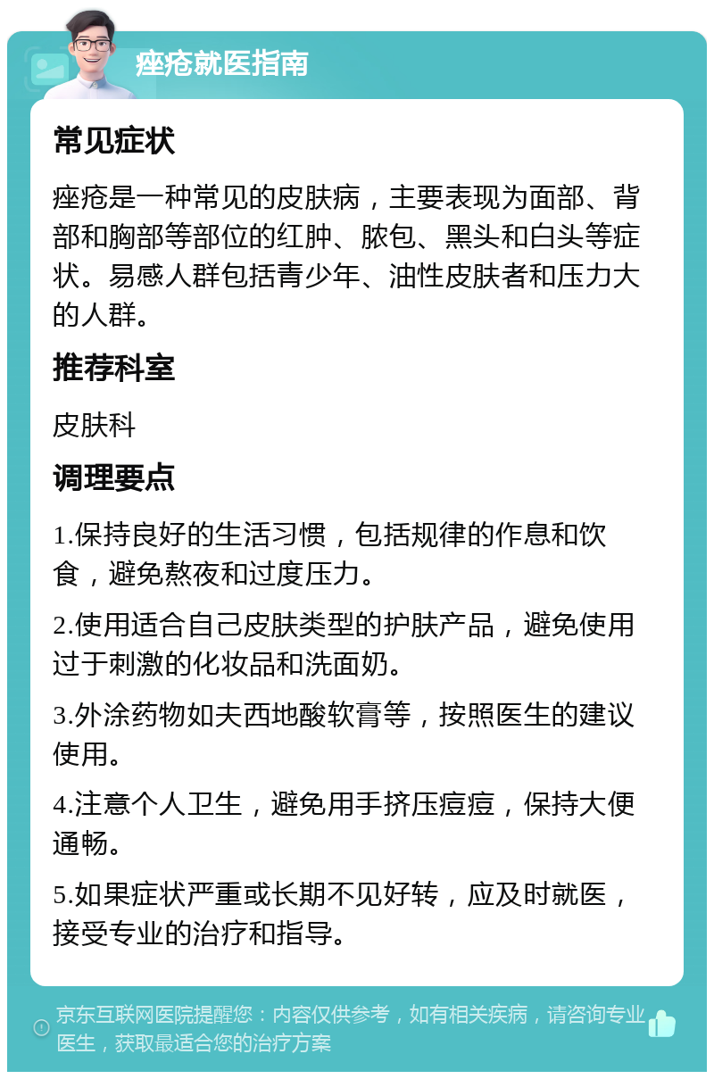 痤疮就医指南 常见症状 痤疮是一种常见的皮肤病，主要表现为面部、背部和胸部等部位的红肿、脓包、黑头和白头等症状。易感人群包括青少年、油性皮肤者和压力大的人群。 推荐科室 皮肤科 调理要点 1.保持良好的生活习惯，包括规律的作息和饮食，避免熬夜和过度压力。 2.使用适合自己皮肤类型的护肤产品，避免使用过于刺激的化妆品和洗面奶。 3.外涂药物如夫西地酸软膏等，按照医生的建议使用。 4.注意个人卫生，避免用手挤压痘痘，保持大便通畅。 5.如果症状严重或长期不见好转，应及时就医，接受专业的治疗和指导。