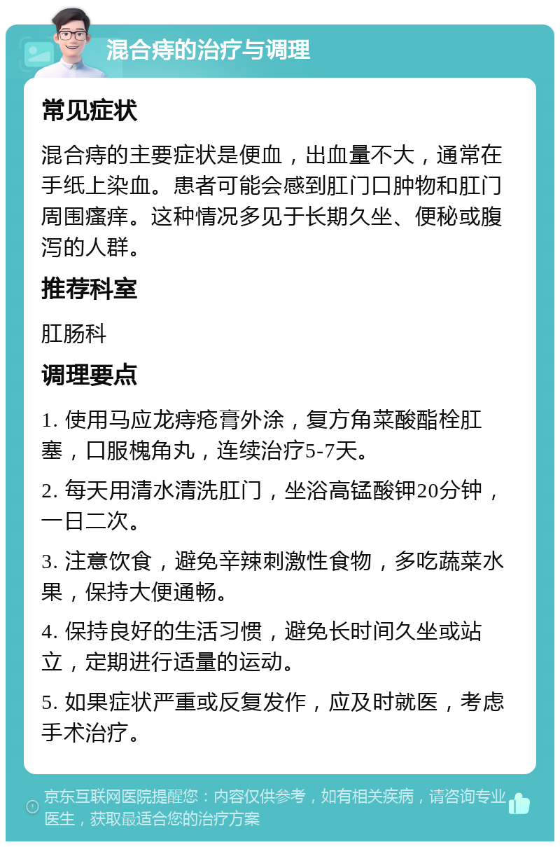 混合痔的治疗与调理 常见症状 混合痔的主要症状是便血，出血量不大，通常在手纸上染血。患者可能会感到肛门口肿物和肛门周围瘙痒。这种情况多见于长期久坐、便秘或腹泻的人群。 推荐科室 肛肠科 调理要点 1. 使用马应龙痔疮膏外涂，复方角菜酸酯栓肛塞，口服槐角丸，连续治疗5-7天。 2. 每天用清水清洗肛门，坐浴高锰酸钾20分钟，一日二次。 3. 注意饮食，避免辛辣刺激性食物，多吃蔬菜水果，保持大便通畅。 4. 保持良好的生活习惯，避免长时间久坐或站立，定期进行适量的运动。 5. 如果症状严重或反复发作，应及时就医，考虑手术治疗。