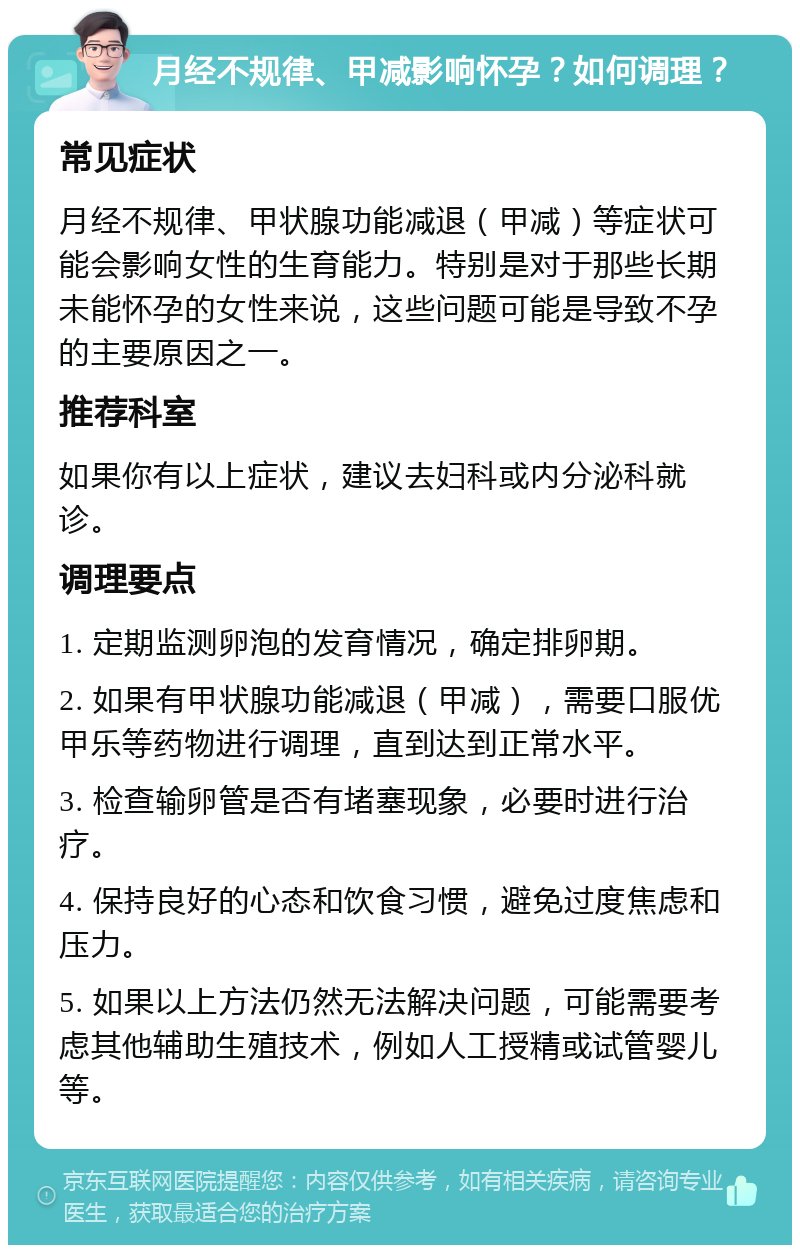 月经不规律、甲减影响怀孕？如何调理？ 常见症状 月经不规律、甲状腺功能减退（甲减）等症状可能会影响女性的生育能力。特别是对于那些长期未能怀孕的女性来说，这些问题可能是导致不孕的主要原因之一。 推荐科室 如果你有以上症状，建议去妇科或内分泌科就诊。 调理要点 1. 定期监测卵泡的发育情况，确定排卵期。 2. 如果有甲状腺功能减退（甲减），需要口服优甲乐等药物进行调理，直到达到正常水平。 3. 检查输卵管是否有堵塞现象，必要时进行治疗。 4. 保持良好的心态和饮食习惯，避免过度焦虑和压力。 5. 如果以上方法仍然无法解决问题，可能需要考虑其他辅助生殖技术，例如人工授精或试管婴儿等。