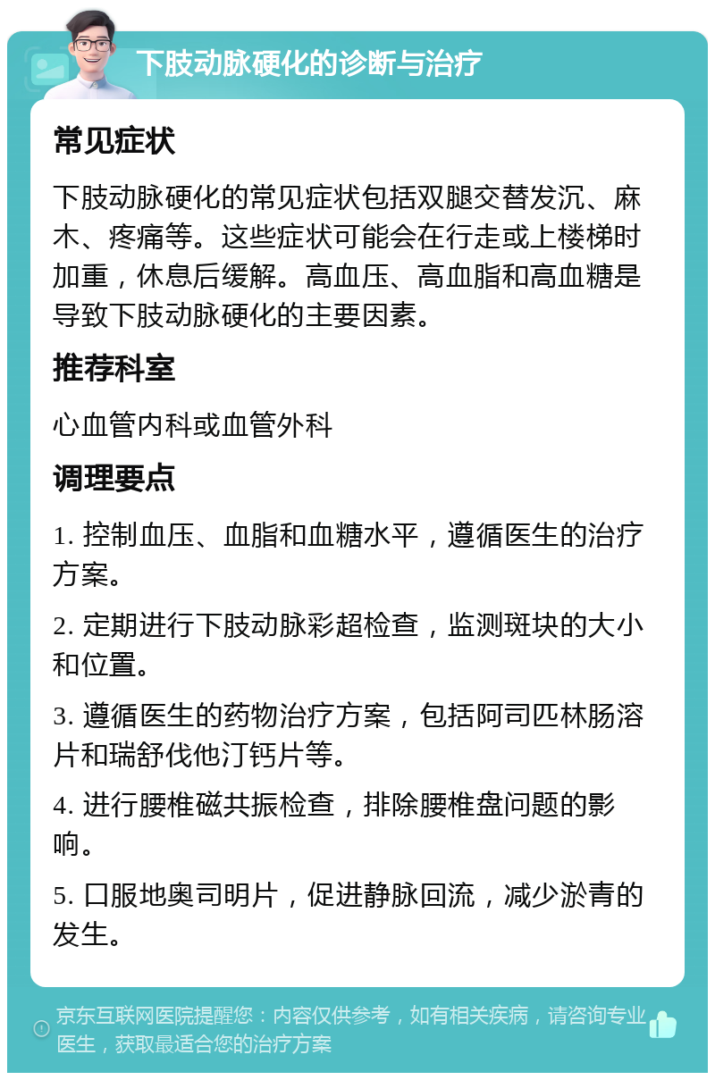 下肢动脉硬化的诊断与治疗 常见症状 下肢动脉硬化的常见症状包括双腿交替发沉、麻木、疼痛等。这些症状可能会在行走或上楼梯时加重，休息后缓解。高血压、高血脂和高血糖是导致下肢动脉硬化的主要因素。 推荐科室 心血管内科或血管外科 调理要点 1. 控制血压、血脂和血糖水平，遵循医生的治疗方案。 2. 定期进行下肢动脉彩超检查，监测斑块的大小和位置。 3. 遵循医生的药物治疗方案，包括阿司匹林肠溶片和瑞舒伐他汀钙片等。 4. 进行腰椎磁共振检查，排除腰椎盘问题的影响。 5. 口服地奥司明片，促进静脉回流，减少淤青的发生。