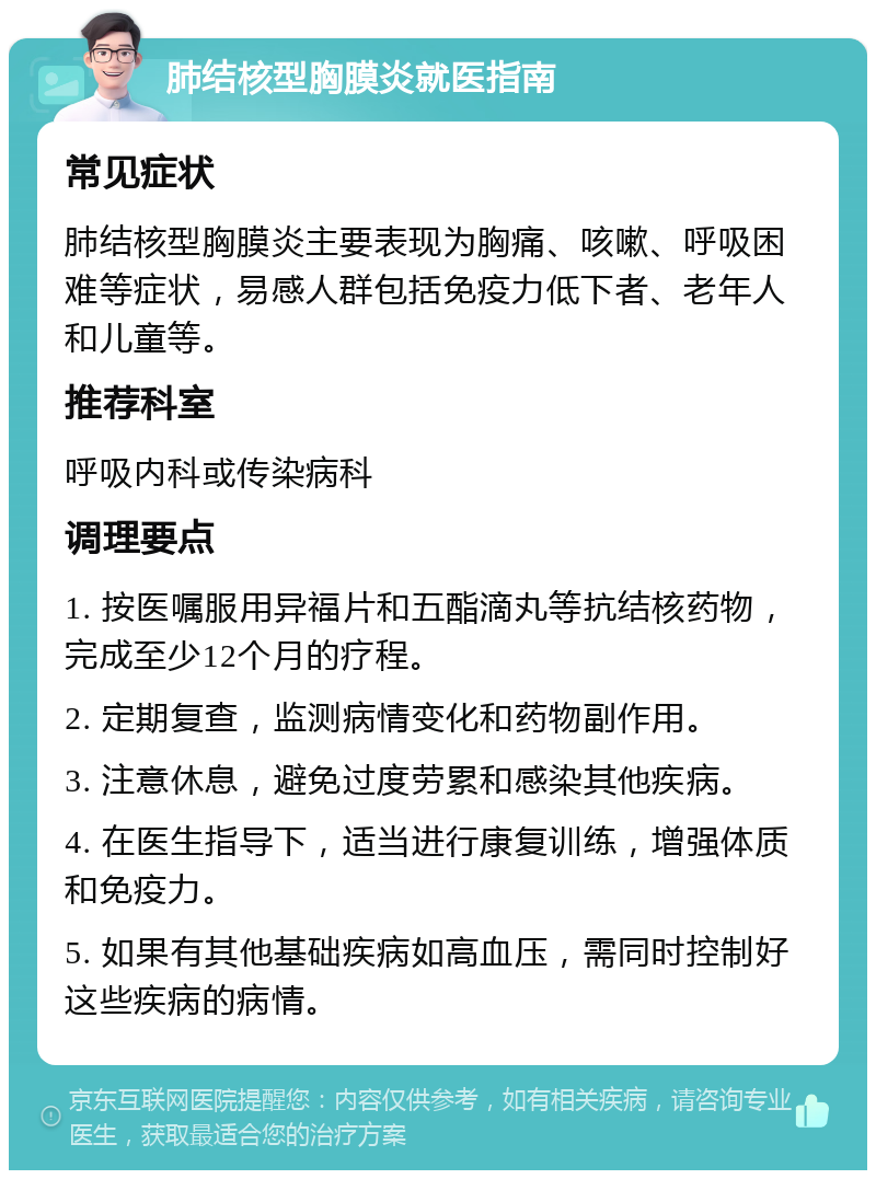 肺结核型胸膜炎就医指南 常见症状 肺结核型胸膜炎主要表现为胸痛、咳嗽、呼吸困难等症状，易感人群包括免疫力低下者、老年人和儿童等。 推荐科室 呼吸内科或传染病科 调理要点 1. 按医嘱服用异福片和五酯滴丸等抗结核药物，完成至少12个月的疗程。 2. 定期复查，监测病情变化和药物副作用。 3. 注意休息，避免过度劳累和感染其他疾病。 4. 在医生指导下，适当进行康复训练，增强体质和免疫力。 5. 如果有其他基础疾病如高血压，需同时控制好这些疾病的病情。