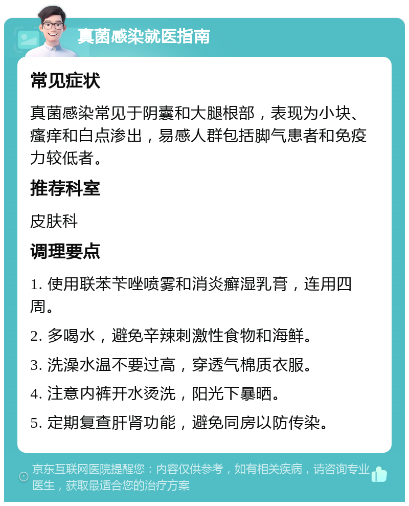 真菌感染就医指南 常见症状 真菌感染常见于阴囊和大腿根部，表现为小块、瘙痒和白点渗出，易感人群包括脚气患者和免疫力较低者。 推荐科室 皮肤科 调理要点 1. 使用联苯苄唑喷雾和消炎癣湿乳膏，连用四周。 2. 多喝水，避免辛辣刺激性食物和海鲜。 3. 洗澡水温不要过高，穿透气棉质衣服。 4. 注意内裤开水烫洗，阳光下暴晒。 5. 定期复查肝肾功能，避免同房以防传染。