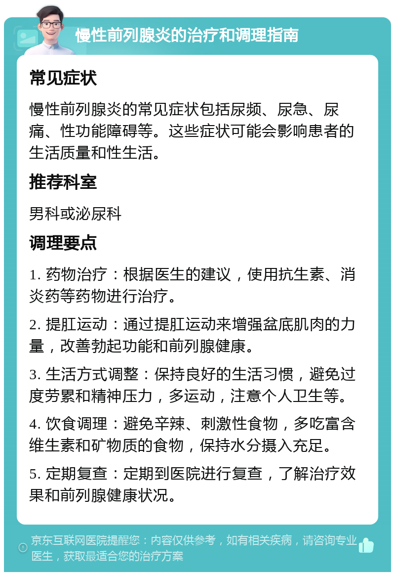 慢性前列腺炎的治疗和调理指南 常见症状 慢性前列腺炎的常见症状包括尿频、尿急、尿痛、性功能障碍等。这些症状可能会影响患者的生活质量和性生活。 推荐科室 男科或泌尿科 调理要点 1. 药物治疗：根据医生的建议，使用抗生素、消炎药等药物进行治疗。 2. 提肛运动：通过提肛运动来增强盆底肌肉的力量，改善勃起功能和前列腺健康。 3. 生活方式调整：保持良好的生活习惯，避免过度劳累和精神压力，多运动，注意个人卫生等。 4. 饮食调理：避免辛辣、刺激性食物，多吃富含维生素和矿物质的食物，保持水分摄入充足。 5. 定期复查：定期到医院进行复查，了解治疗效果和前列腺健康状况。