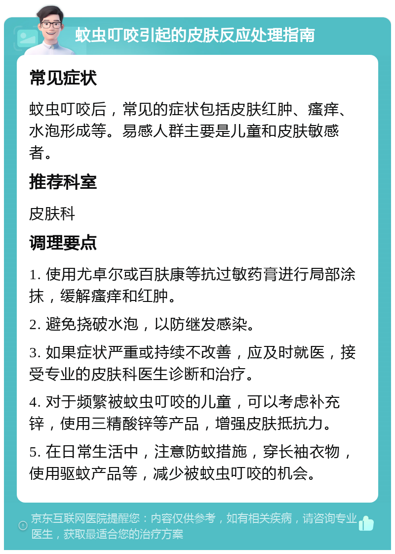 蚊虫叮咬引起的皮肤反应处理指南 常见症状 蚊虫叮咬后，常见的症状包括皮肤红肿、瘙痒、水泡形成等。易感人群主要是儿童和皮肤敏感者。 推荐科室 皮肤科 调理要点 1. 使用尤卓尔或百肤康等抗过敏药膏进行局部涂抹，缓解瘙痒和红肿。 2. 避免挠破水泡，以防继发感染。 3. 如果症状严重或持续不改善，应及时就医，接受专业的皮肤科医生诊断和治疗。 4. 对于频繁被蚊虫叮咬的儿童，可以考虑补充锌，使用三精酸锌等产品，增强皮肤抵抗力。 5. 在日常生活中，注意防蚊措施，穿长袖衣物，使用驱蚊产品等，减少被蚊虫叮咬的机会。