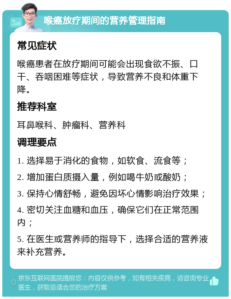 喉癌放疗期间的营养管理指南 常见症状 喉癌患者在放疗期间可能会出现食欲不振、口干、吞咽困难等症状，导致营养不良和体重下降。 推荐科室 耳鼻喉科、肿瘤科、营养科 调理要点 1. 选择易于消化的食物，如软食、流食等； 2. 增加蛋白质摄入量，例如喝牛奶或酸奶； 3. 保持心情舒畅，避免因坏心情影响治疗效果； 4. 密切关注血糖和血压，确保它们在正常范围内； 5. 在医生或营养师的指导下，选择合适的营养液来补充营养。