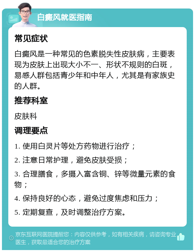 白癜风就医指南 常见症状 白癜风是一种常见的色素脱失性皮肤病，主要表现为皮肤上出现大小不一、形状不规则的白斑，易感人群包括青少年和中年人，尤其是有家族史的人群。 推荐科室 皮肤科 调理要点 1. 使用白灵片等处方药物进行治疗； 2. 注意日常护理，避免皮肤受损； 3. 合理膳食，多摄入富含铜、锌等微量元素的食物； 4. 保持良好的心态，避免过度焦虑和压力； 5. 定期复查，及时调整治疗方案。