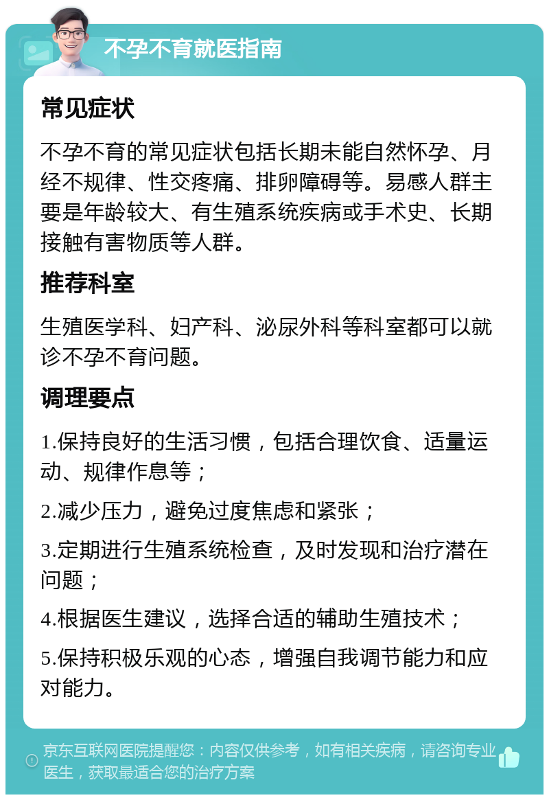 不孕不育就医指南 常见症状 不孕不育的常见症状包括长期未能自然怀孕、月经不规律、性交疼痛、排卵障碍等。易感人群主要是年龄较大、有生殖系统疾病或手术史、长期接触有害物质等人群。 推荐科室 生殖医学科、妇产科、泌尿外科等科室都可以就诊不孕不育问题。 调理要点 1.保持良好的生活习惯，包括合理饮食、适量运动、规律作息等； 2.减少压力，避免过度焦虑和紧张； 3.定期进行生殖系统检查，及时发现和治疗潜在问题； 4.根据医生建议，选择合适的辅助生殖技术； 5.保持积极乐观的心态，增强自我调节能力和应对能力。