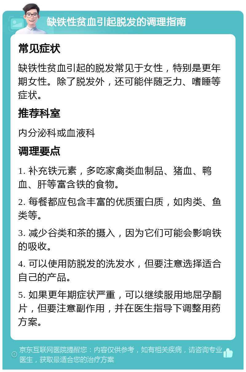 缺铁性贫血引起脱发的调理指南 常见症状 缺铁性贫血引起的脱发常见于女性，特别是更年期女性。除了脱发外，还可能伴随乏力、嗜睡等症状。 推荐科室 内分泌科或血液科 调理要点 1. 补充铁元素，多吃家禽类血制品、猪血、鸭血、肝等富含铁的食物。 2. 每餐都应包含丰富的优质蛋白质，如肉类、鱼类等。 3. 减少谷类和茶的摄入，因为它们可能会影响铁的吸收。 4. 可以使用防脱发的洗发水，但要注意选择适合自己的产品。 5. 如果更年期症状严重，可以继续服用地屈孕酮片，但要注意副作用，并在医生指导下调整用药方案。