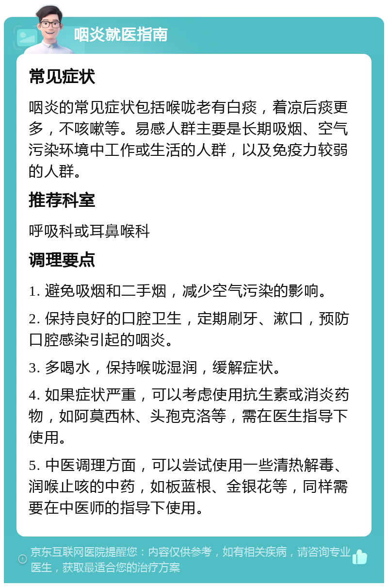 咽炎就医指南 常见症状 咽炎的常见症状包括喉咙老有白痰，着凉后痰更多，不咳嗽等。易感人群主要是长期吸烟、空气污染环境中工作或生活的人群，以及免疫力较弱的人群。 推荐科室 呼吸科或耳鼻喉科 调理要点 1. 避免吸烟和二手烟，减少空气污染的影响。 2. 保持良好的口腔卫生，定期刷牙、漱口，预防口腔感染引起的咽炎。 3. 多喝水，保持喉咙湿润，缓解症状。 4. 如果症状严重，可以考虑使用抗生素或消炎药物，如阿莫西林、头孢克洛等，需在医生指导下使用。 5. 中医调理方面，可以尝试使用一些清热解毒、润喉止咳的中药，如板蓝根、金银花等，同样需要在中医师的指导下使用。